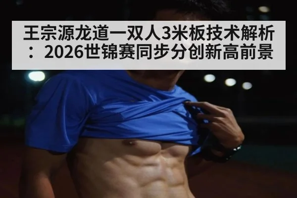 王宗源龙道一双人3米板技术解析：2026世锦赛同步分创新高前景