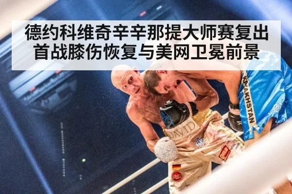 德约科维奇辛辛那提大师赛复出首战膝伤恢复与美网卫冕前景