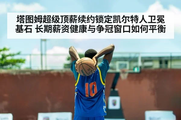 塔图姆超级顶薪续约锁定凯尔特人卫冕基石 长期薪资健康与争冠窗口如何平衡