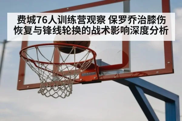 费城76人训练营观察 保罗乔治膝伤恢复与锋线轮换的战术影响深度分析